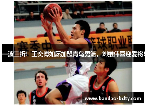 一波三折!王奕博如愿加盟青岛男篮,刘维伟喜迎爱将!